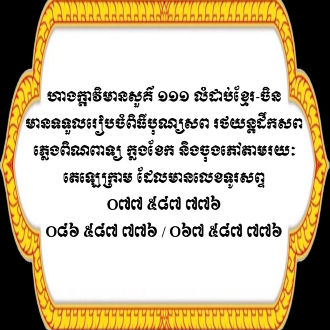 ហាងក្ដាវិមានសួគ៌ ១១១ លំដាប់ខ្មែរ-ចិន មានទទួលរៀបចំពិធីបុណ្យសព រថយន្ដដឹកសព ភ្លេងពិណពាទ្យ ក្លងខែក និងចុងភៅ តាមរយៈតេឡេក្រាម ដែលមានលេខទូរសព្ទ ០៧៧ ៥៨៧ ៧៧៦ / ០៨៦ ៥៨៧ ៧៧៦ / ០៦៧ ៥៨៧ ៧៧៦ 